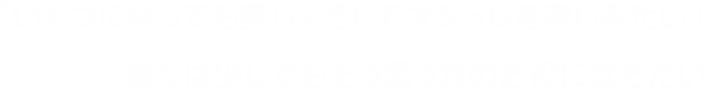 「いくつになっても美しくそしてオシャレを楽しみたい」我々は少しでもそう思う方のお役に立ちたい